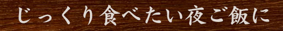 じっくり食べたい夜ご飯に